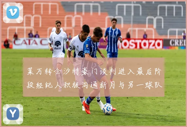 莱万转会沙特豪门谈判进入最后阶段经纪人积极沟通新月与另一球队