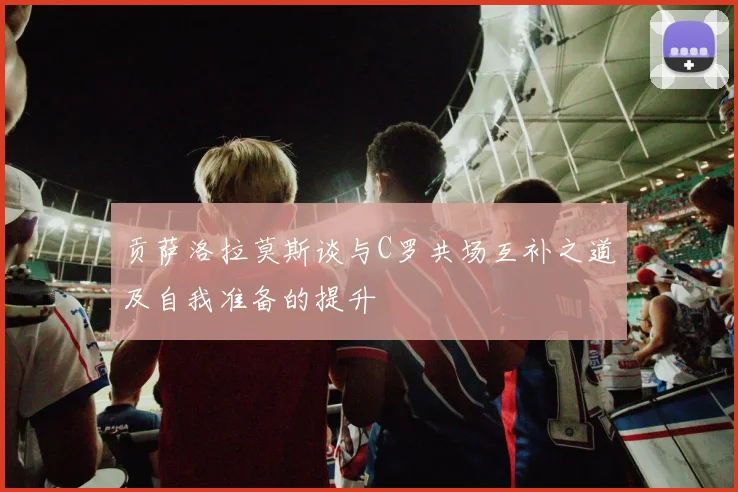 贡萨洛拉莫斯谈与C罗共场互补之道及自我准备的提升