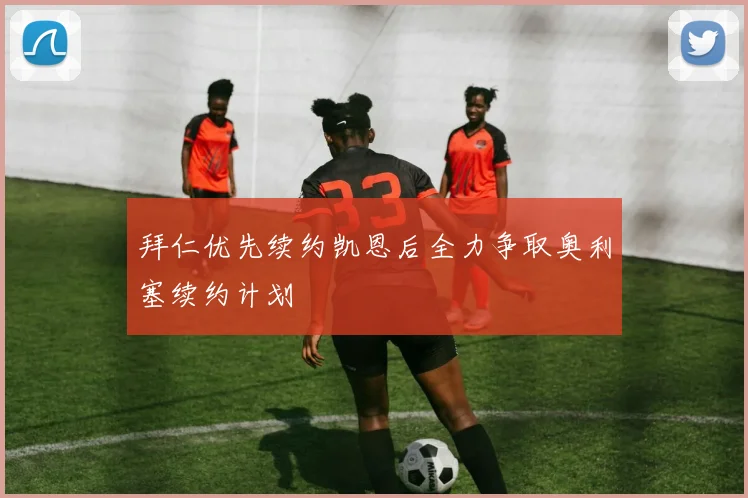 拜仁优先续约凯恩后全力争取奥利塞续约计划