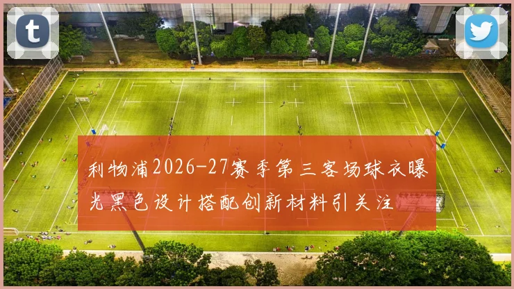 利物浦2026-27赛季第三客场球衣曝光黑色设计搭配创新材料引关注