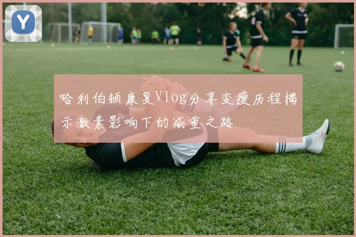 哈利伯顿康复Vlog分享变瘦历程揭示激素影响下的减重之路
