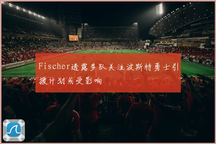 Fischer透露多队关注波斯特勇士引援计划或受影响