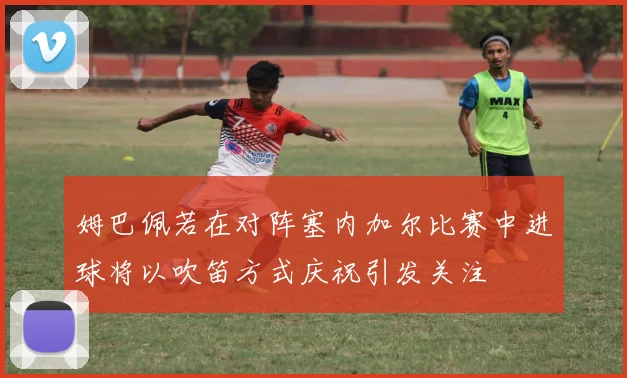 姆巴佩若在对阵塞内加尔比赛中进球将以吹笛方式庆祝引发关注
