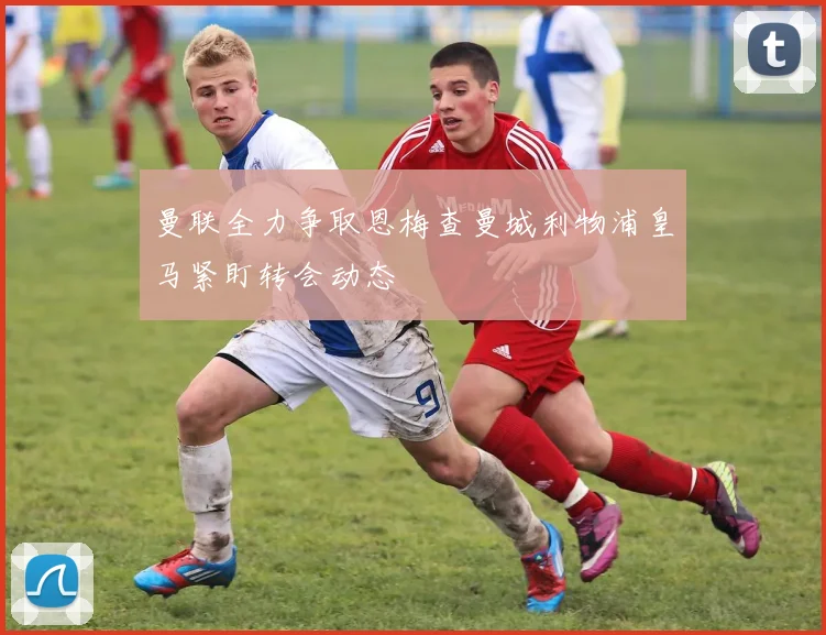 曼联全力争取恩梅查曼城利物浦皇马紧盯转会动态