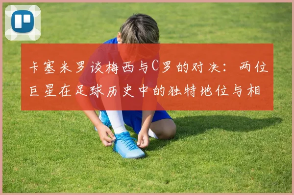 卡塞米罗谈梅西与C罗的对决：两位巨星在足球历史中的独特地位与相互激励