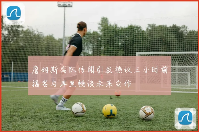 詹姆斯离队传闻引发热议三小时前播客与库里畅谈未来合作