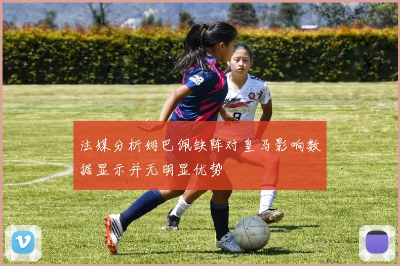 法媒分析姆巴佩缺阵对皇马影响数据显示并无明显优势